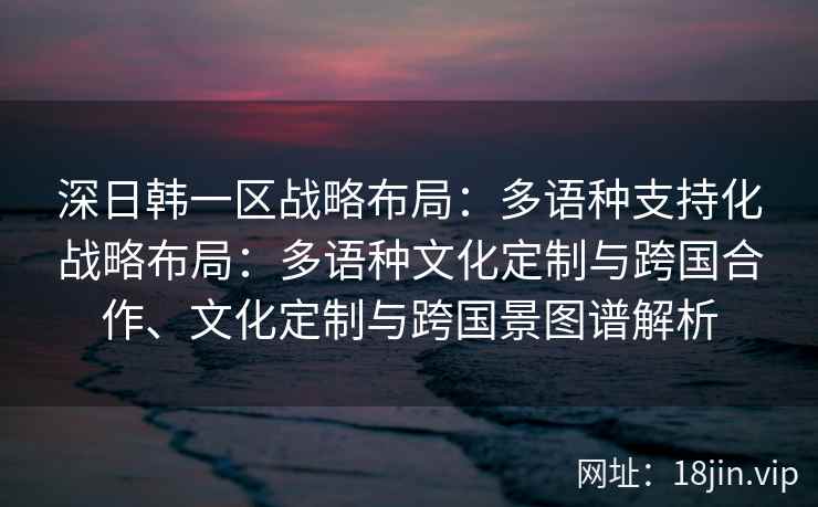深日韩一区战略布局：多语种支持化战略布局：多语种文化定制与跨国合作、文化定制与跨国景图谱解析
