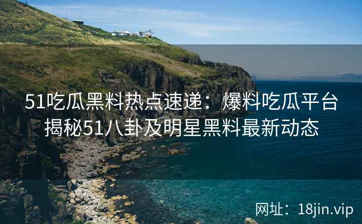 51吃瓜黑料热点速递：爆料吃瓜平台揭秘51八卦及明星黑料最新动态
