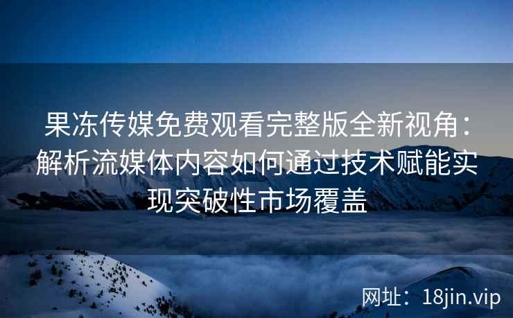 果冻传媒免费观看完整版全新视角：解析流媒体内容如何通过技术赋能实现突破性市场覆盖