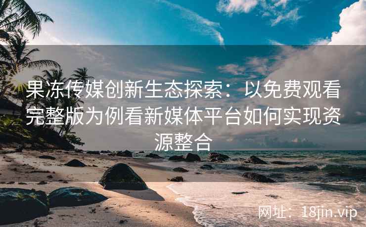 果冻传媒创新生态探索：以免费观看完整版为例看新媒体平台如何实现资源整合