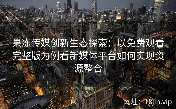 果冻传媒创新生态探索：以免费观看完整版为例看新媒体平台如何实现资源整合