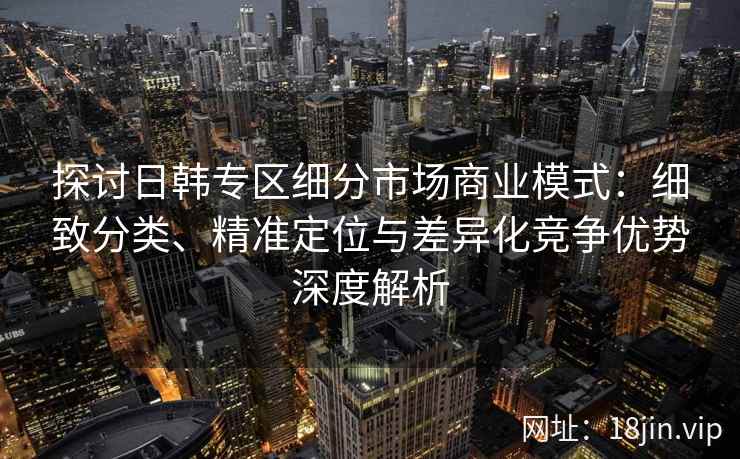 探讨日韩专区细分市场商业模式：细致分类、精准定位与差异化竞争优势深度解析