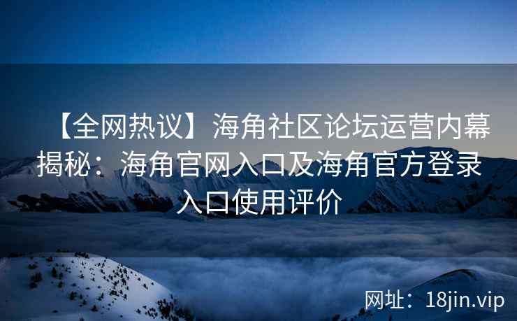【全网热议】海角社区论坛运营内幕揭秘：海角官网入口及海角官方登录入口使用评价