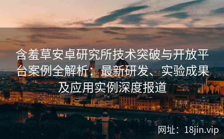 含羞草安卓研究所技术突破与开放平台案例全解析：最新研发、实验成果及应用实例深度报道