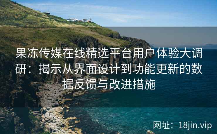 果冻传媒在线精选平台用户体验大调研：揭示从界面设计到功能更新的数据反馈与改进措施