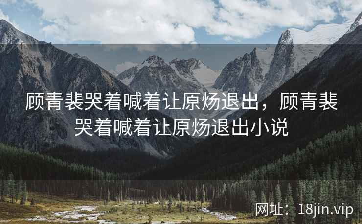 顾青裴哭着喊着让原炀退出，顾青裴哭着喊着让原炀退出小说