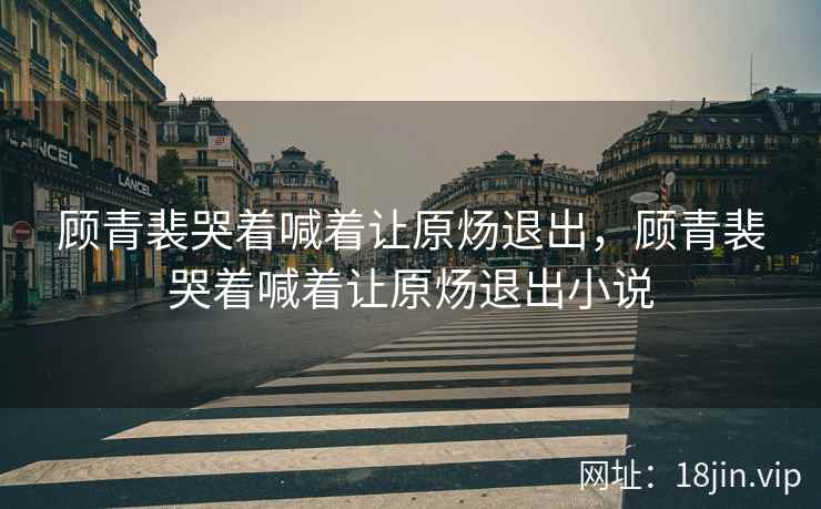 顾青裴哭着喊着让原炀退出，顾青裴哭着喊着让原炀退出小说