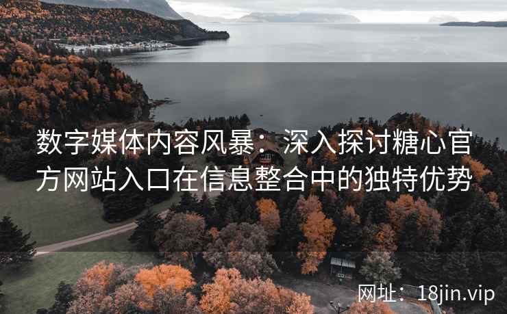 数字媒体内容风暴：深入探讨糖心官方网站入口在信息整合中的独特优势