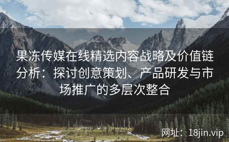 果冻传媒在线精选内容战略及价值链分析：探讨创意策划、产品研发与市场推广的多层次整合