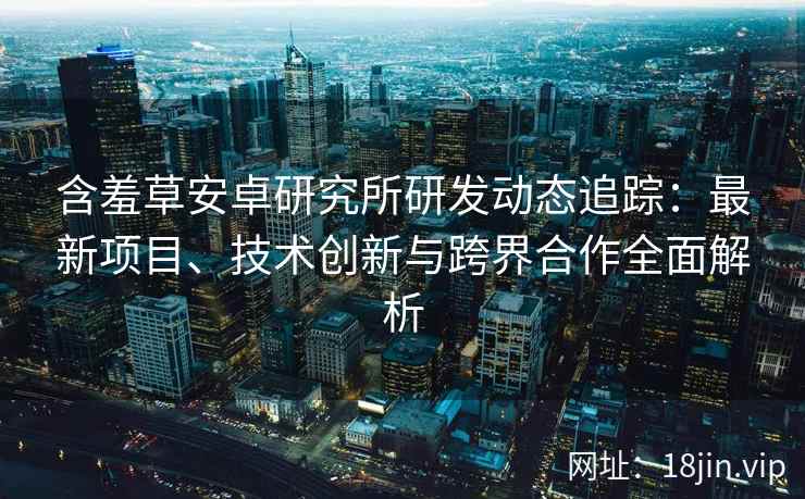 含羞草安卓研究所研发动态追踪：最新项目、技术创新与跨界合作全面解析