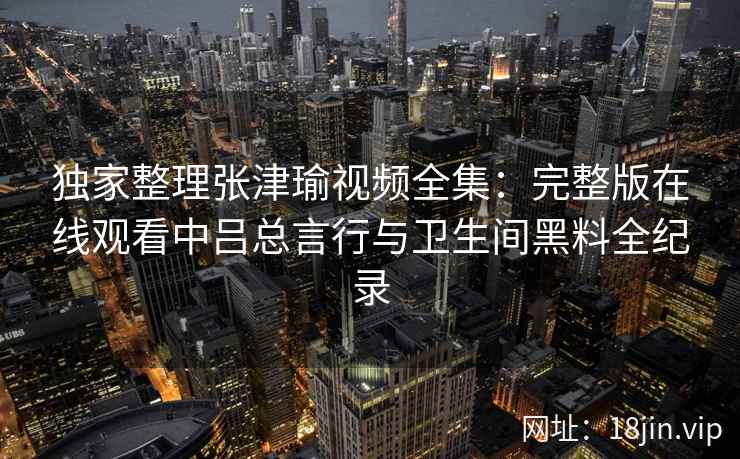 独家整理张津瑜视频全集：完整版在线观看中吕总言行与卫生间黑料全纪录