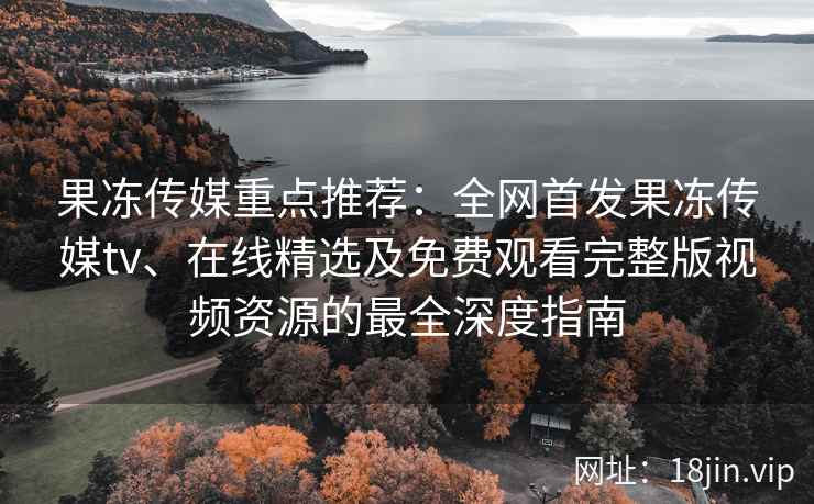 果冻传媒重点推荐：全网首发果冻传媒tv、在线精选及免费观看完整版视频资源的最全深度指南