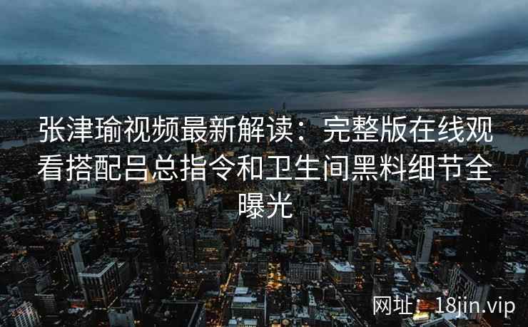 张津瑜视频最新解读：完整版在线观看搭配吕总指令和卫生间黑料细节全曝光