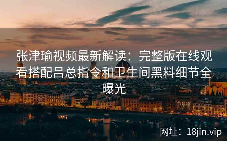 张津瑜视频最新解读：完整版在线观看搭配吕总指令和卫生间黑料细节全曝光