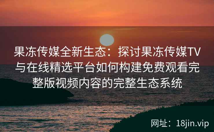 果冻传媒全新生态：探讨果冻传媒TV与在线精选平台如何构建免费观看完整版视频内容的完整生态系统