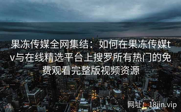 果冻传媒全网集结：如何在果冻传媒tv与在线精选平台上搜罗所有热门的免费观看完整版视频资源