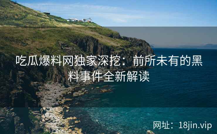 吃瓜爆料网独家深挖：前所未有的黑料事件全新解读