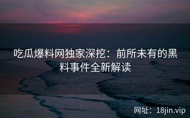 吃瓜爆料网独家深挖：前所未有的黑料事件全新解读