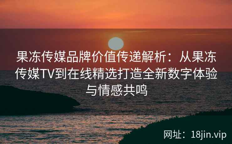 果冻传媒品牌价值传递解析：从果冻传媒TV到在线精选打造全新数字体验与情感共鸣