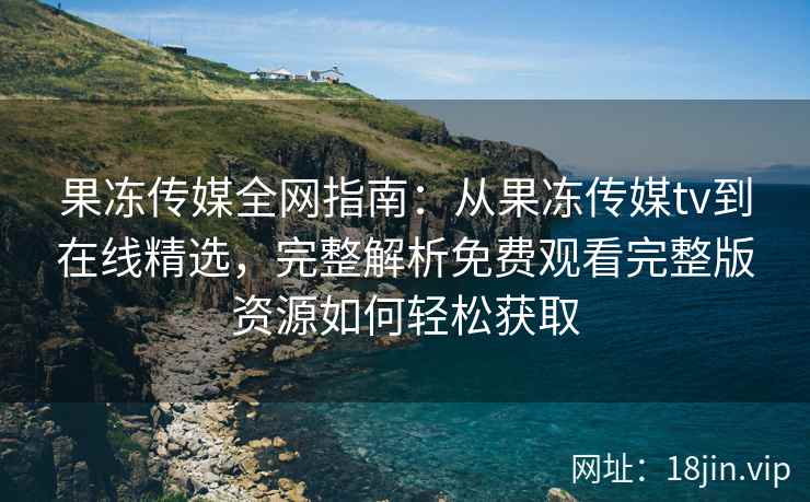 果冻传媒全网指南：从果冻传媒tv到在线精选，完整解析免费观看完整版资源如何轻松获取