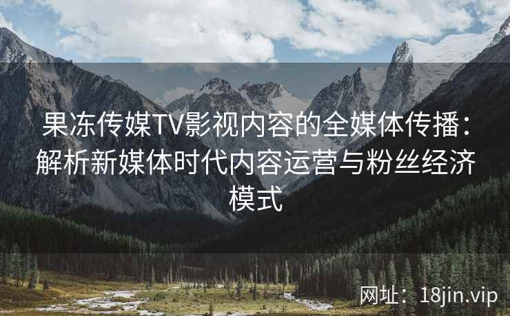 果冻传媒TV影视内容的全媒体传播：解析新媒体时代内容运营与粉丝经济模式