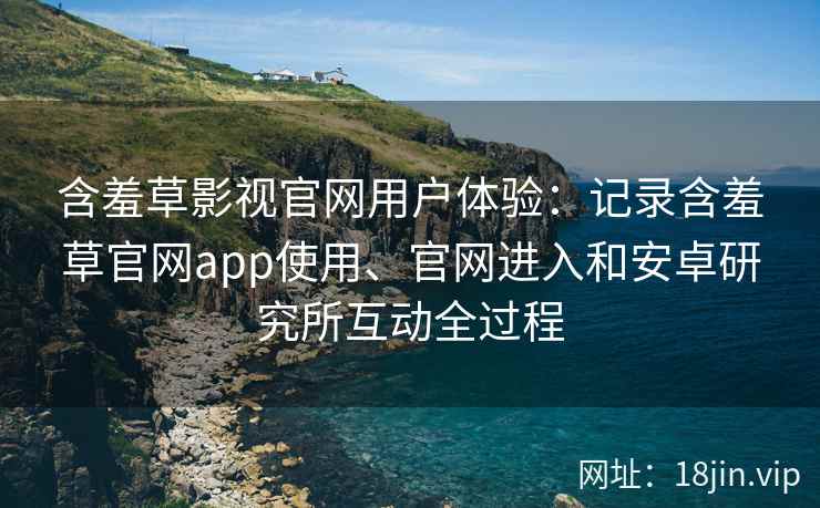 含羞草影视官网用户体验：记录含羞草官网app使用、官网进入和安卓研究所互动全过程