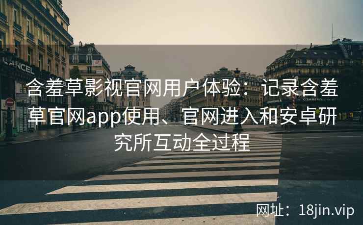 含羞草影视官网用户体验：记录含羞草官网app使用、官网进入和安卓研究所互动全过程