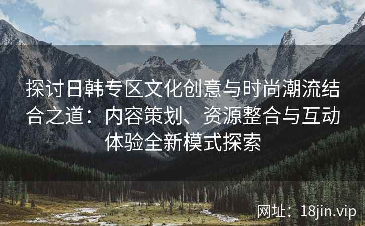 探讨日韩专区文化创意与时尚潮流结合之道：内容策划、资源整合与互动体验全新模式探索