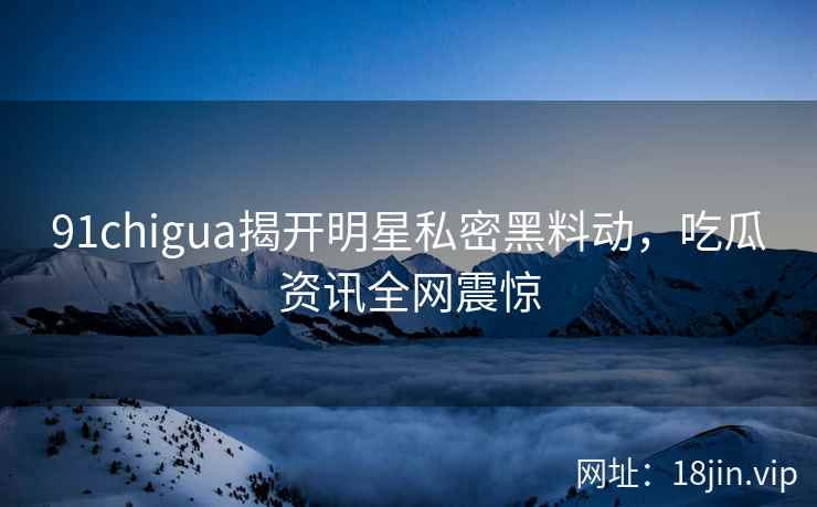 91chigua揭开明星私密黑料动，吃瓜资讯全网震惊