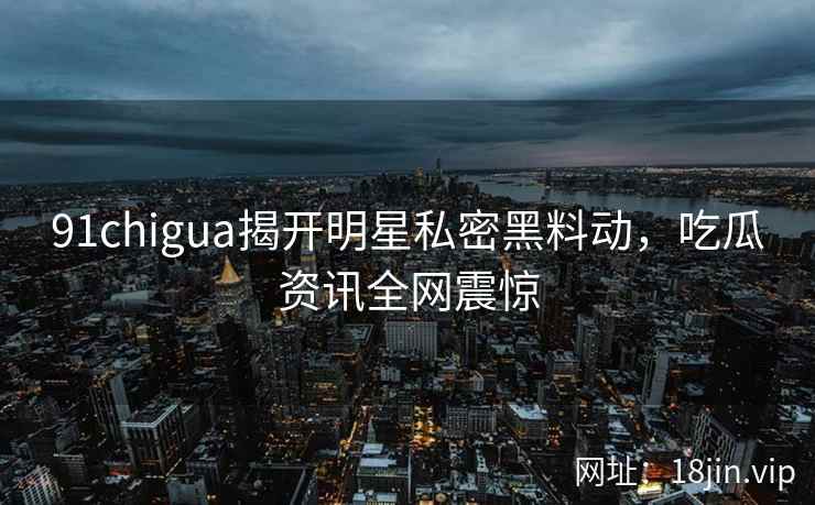 91chigua揭开明星私密黑料动，吃瓜资讯全网震惊