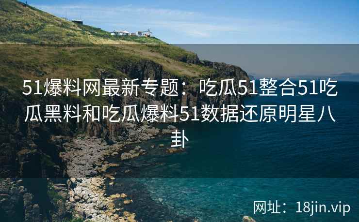 51爆料网最新专题：吃瓜51整合51吃瓜黑料和吃瓜爆料51数据还原明星八卦