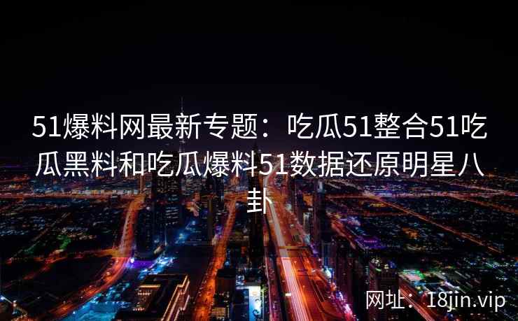 51爆料网最新专题：吃瓜51整合51吃瓜黑料和吃瓜爆料51数据还原明星八卦
