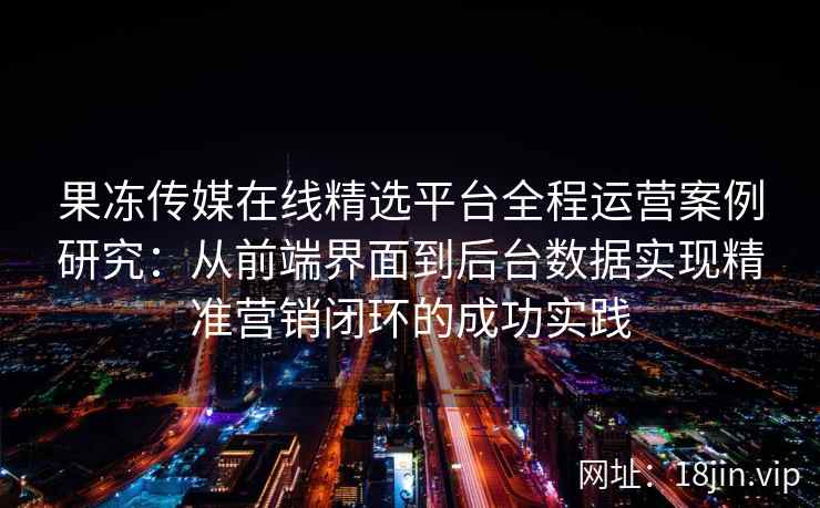 果冻传媒在线精选平台全程运营案例研究：从前端界面到后台数据实现精准营销闭环的成功实践