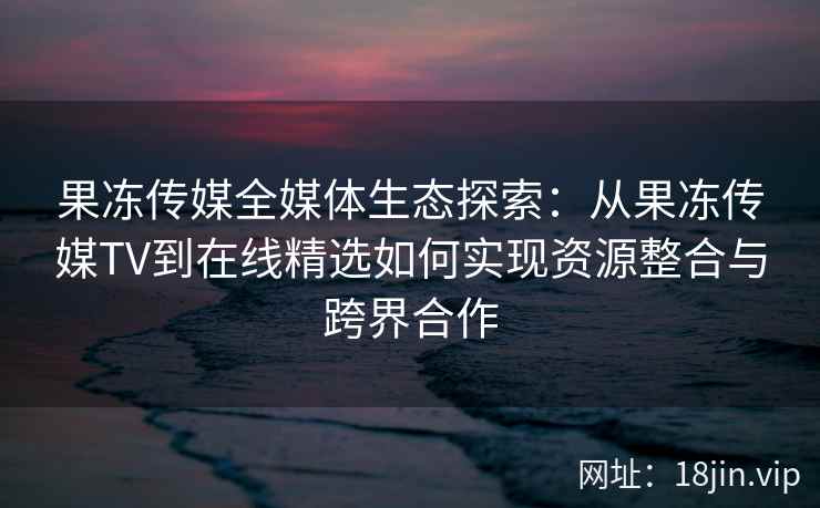 果冻传媒全媒体生态探索：从果冻传媒TV到在线精选如何实现资源整合与跨界合作