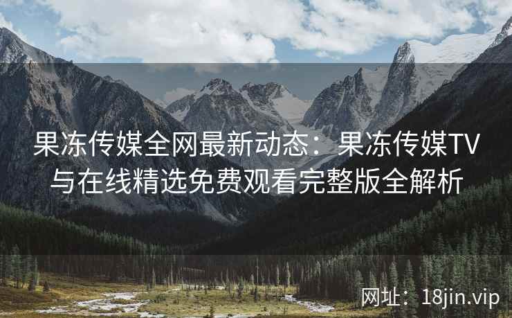 果冻传媒全网最新动态：果冻传媒TV与在线精选免费观看完整版全解析