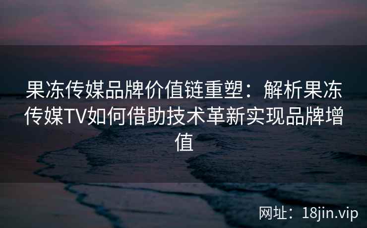 果冻传媒品牌价值链重塑：解析果冻传媒TV如何借助技术革新实现品牌增值