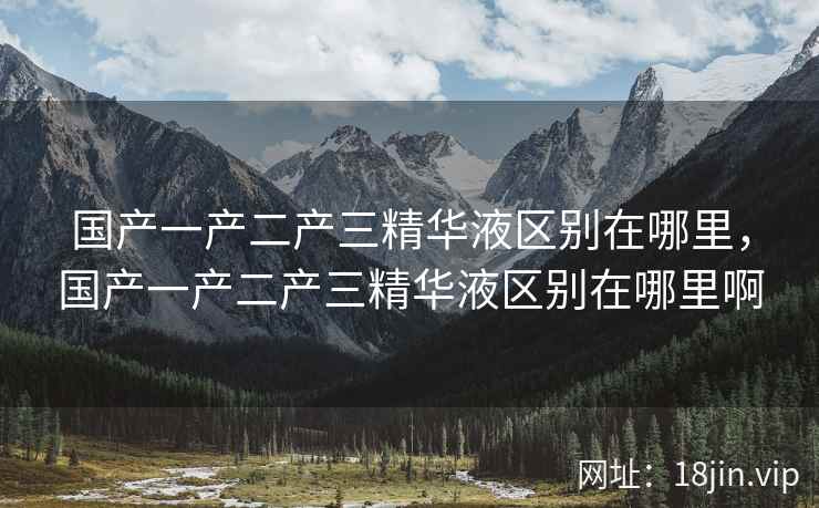 国产一产二产三精华液区别在哪里，国产一产二产三精华液区别在哪里啊