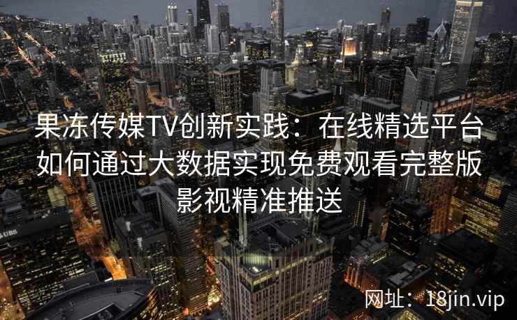 果冻传媒TV创新实践：在线精选平台如何通过大数据实现免费观看完整版影视精准推送