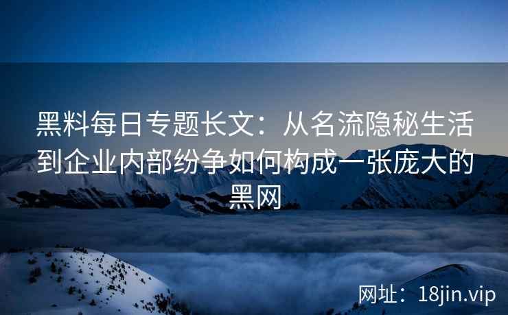 黑料每日专题长文：从名流隐秘生活到企业内部纷争如何构成一张庞大的黑网