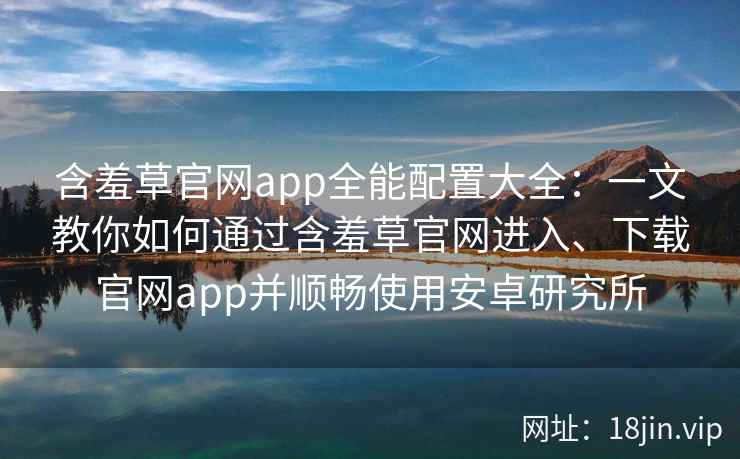 含羞草官网app全能配置大全：一文教你如何通过含羞草官网进入、下载官网app并顺畅使用安卓研究所