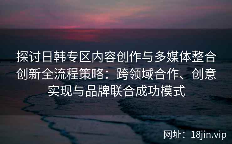 探讨日韩专区内容创作与多媒体整合创新全流程策略：跨领域合作、创意实现与品牌联合成功模式