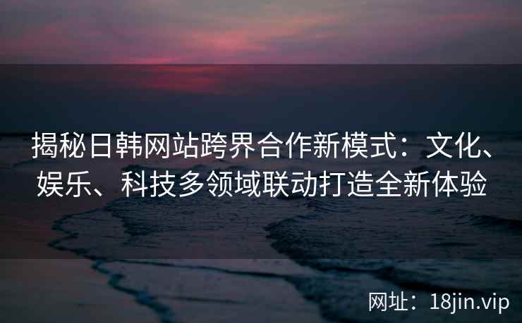 揭秘日韩网站跨界合作新模式：文化、娱乐、科技多领域联动打造全新体验