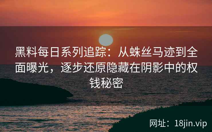 黑料每日系列追踪：从蛛丝马迹到全面曝光，逐步还原隐藏在阴影中的权钱秘密