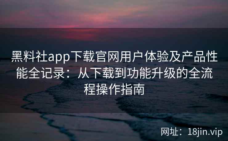 黑料社app下载官网用户体验及产品性能全记录：从下载到功能升级的全流程操作指南