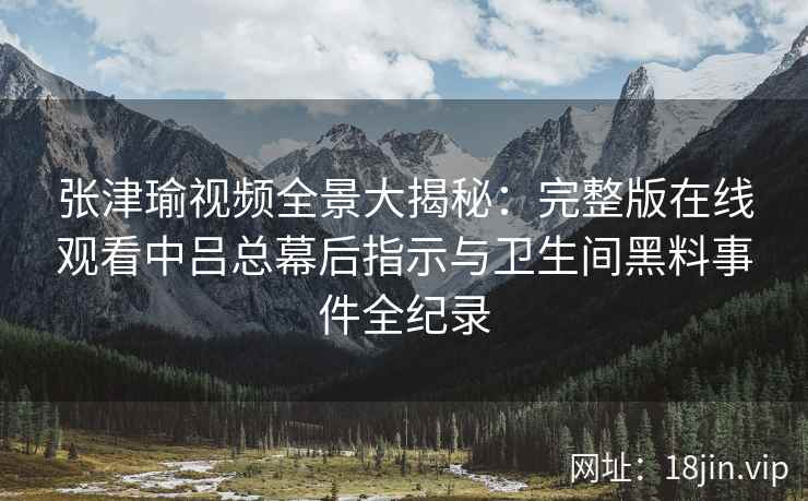 张津瑜视频全景大揭秘：完整版在线观看中吕总幕后指示与卫生间黑料事件全纪录