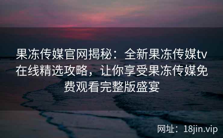 果冻传媒官网揭秘：全新果冻传媒tv在线精选攻略，让你享受果冻传媒免费观看完整版盛宴