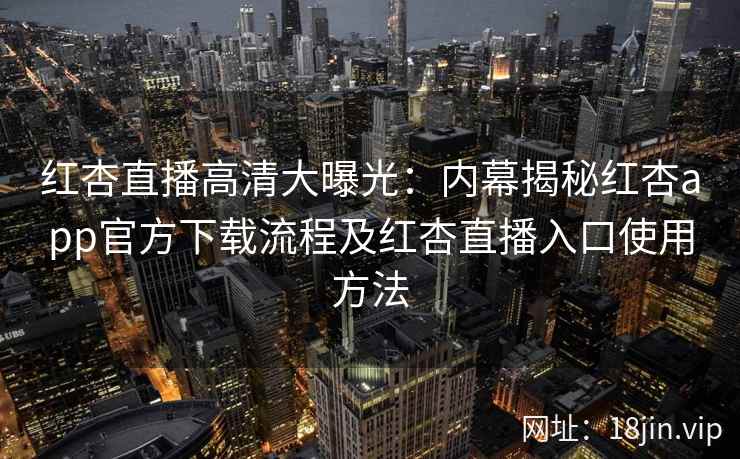 红杏直播高清大曝光：内幕揭秘红杏app官方下载流程及红杏直播入口使用方法