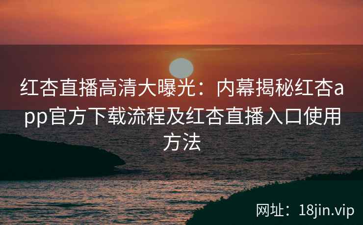 红杏直播高清大曝光：内幕揭秘红杏app官方下载流程及红杏直播入口使用方法