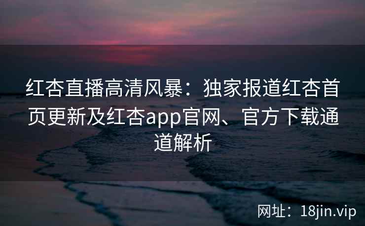 红杏直播高清风暴：独家报道红杏首页更新及红杏app官网、官方下载通道解析