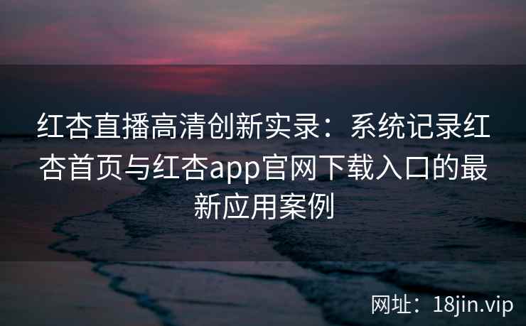 红杏直播高清创新实录：系统记录红杏首页与红杏app官网下载入口的最新应用案例